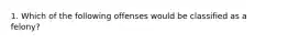 1. Which of the following offenses would be classified as a felony?