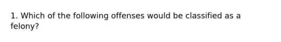 1. Which of the following offenses would be classified as a felony?