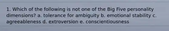 1. Which of the following is not one of the Big Five personality dimensions? a. tolerance for ambiguity b. emotional stability c. agreeableness d. extroversion e. conscientiousness