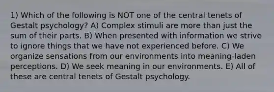 1) Which of the following is NOT one of the central tenets of Gestalt psychology? A) Complex stimuli are more than just the sum of their parts. B) When presented with information we strive to ignore things that we have not experienced before. C) We organize sensations from our environments into meaning-laden perceptions. D) We seek meaning in our environments. E) All of these are central tenets of Gestalt psychology.