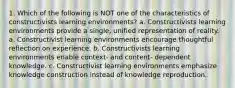 1. Which of the following is NOT one of the characteristics of constructivists learning environments? a. Constructivists learning environments provide a single, unified representation of reality. a. Constructivist learning environments encourage thoughtful reflection on experience. b. Constructivists learning environments enable context- and content- dependent knowledge. c. Constructivist learning environments emphasize knowledge construction instead of knowledge reproduction.