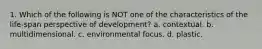 1. Which of the following is NOT one of the characteristics of the life-span perspective of development? a. contextual. b. multidimensional. c. environmental focus. d. plastic.