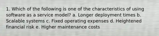 1. Which of the following is one of the characteristics of using software as a service model? a. Longer deployment times b. Scalable systems c. Fixed operating expenses d. Heightened financial risk e. Higher maintenance costs