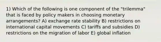 1) Which of the following is one component of the "trilemma" that is faced by policy makers in choosing monetary arrangements? A) exchange rate stability B) restrictions on international capital movements C) tariffs and subsidies D) restrictions on the migration of labor E) global inflation