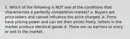 1. Which of the following is NOT one of the conditions that characterizes a perfectly competitive market? a. Buyers are price-takers and cannot influence the price charged. b. Firms have pricing power and can set their prices freely. Sellers in the market produce identical goods d. There are no barriers to entry or exit in the market.