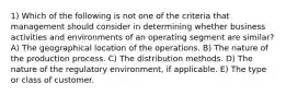 1) Which of the following is not one of the criteria that management should consider in determining whether business activities and environments of an operating segment are similar? A) The geographical location of the operations. B) The nature of the production process. C) The distribution methods. D) The nature of the regulatory environment, if applicable. E) The type or class of customer.