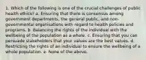 1. Which of the following is one of the crucial challenges of public health ethics? a. Ensuring that there is consensus among government departments, the general public, and non-governmental organisations with regard to health policies and programs. b. Balancing the rights of the individual with the wellbeing of the population as a whole. c. Ensuring that you can persuade stakeholders that your values are the best values. d. Restricting the rights of an individual to ensure the wellbeing of a whole population. e. None of the above.