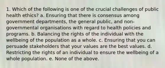 1. Which of the following is one of the crucial challenges of public health ethics? a. Ensuring that there is consensus among government departments, the general public, and non-governmental organisations with regard to health policies and programs. b. Balancing the rights of the individual with the wellbeing of the population as a whole. c. Ensuring that you can persuade stakeholders that your values are the best values. d. Restricting the rights of an individual to ensure the wellbeing of a whole population. e. None of the above.