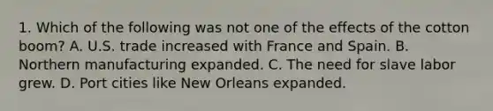 1. Which of the following was not one of the effects of the cotton boom? A. U.S. trade increased with France and Spain. B. Northern manufacturing expanded. C. The need for slave labor grew. D. Port cities like New Orleans expanded.