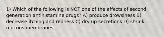 1) Which of the following is NOT one of the effects of second generation antihistamine drugs? A) produce drowsiness B) decrease itching and redness C) dry up secretions D) shrink mucous membranes