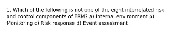 1. Which of the following is not one of the eight interrelated risk and control components of ERM? a) Internal environment b) Monitoring c) Risk response d) Event assessment