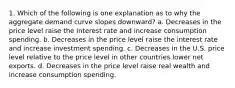 1. Which of the following is one explanation as to why the aggregate demand curve slopes downward? a. Decreases in the price level raise the interest rate and increase consumption spending. b. Decreases in the price level raise the interest rate and increase investment spending. c. Decreases in the U.S. price level relative to the price level in other countries lower net exports. d. Decreases in the price level raise real wealth and increase consumption spending.