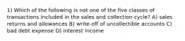 1) Which of the following is not one of the five classes of transactions included in the sales and collection cycle? A) sales returns and allowances B) write-off of uncollectible accounts C) bad debt expense D) interest income