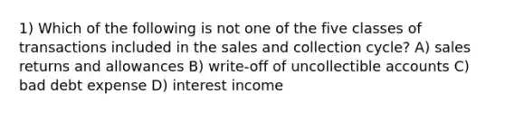 1) Which of the following is not one of the five classes of transactions included in the sales and collection cycle? A) <a href='https://www.questionai.com/knowledge/kJGNBSqiqB-sales-returns-and-allowances' class='anchor-knowledge'>sales returns and allowances</a> B) write-off of uncollectible accounts C) bad debt expense D) interest income