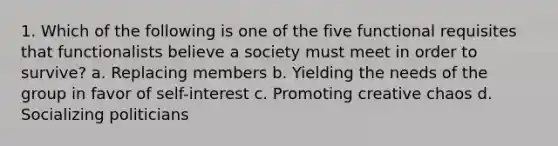 1. Which of the following is one of the five functional requisites that functionalists believe a society must meet in order to survive? a. Replacing members b. Yielding the needs of the group in favor of self-interest c. Promoting creative chaos d. Socializing politicians