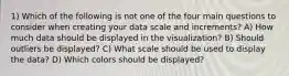 1) Which of the following is not one of the four main questions to consider when creating your data scale and increments? A) How much data should be displayed in the visualization? B) Should outliers be displayed? C) What scale should be used to display the data? D) Which colors should be displayed?