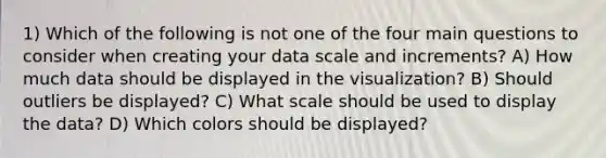 1) Which of the following is not one of the four main questions to consider when creating your data scale and increments? A) How much data should be displayed in the visualization? B) Should outliers be displayed? C) What scale should be used to display the data? D) Which colors should be displayed?