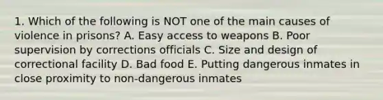 1. Which of the following is NOT one of the main causes of violence in prisons? A. Easy access to weapons B. Poor supervision by corrections officials C. Size and design of correctional facility D. Bad food E. Putting dangerous inmates in close proximity to non-dangerous inmates