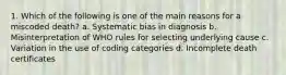 1. Which of the following is one of the main reasons for a miscoded death? a. Systematic bias in diagnosis b. Misinterpretation of WHO rules for selecting underlying cause c. Variation in the use of coding categories d. Incomplete death certificates