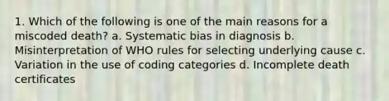 1. Which of the following is one of the main reasons for a miscoded death? a. Systematic bias in diagnosis b. Misinterpretation of WHO rules for selecting underlying cause c. Variation in the use of coding categories d. Incomplete death certificates