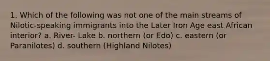 1. Which of the following was not one of the main streams of Nilotic-speaking immigrants into the Later Iron Age east African interior? a. River- Lake b. northern (or Edo) c. eastern (or Paranilotes) d. southern (Highland Nilotes)