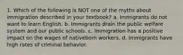 1. Which of the following is NOT one of the myths about immigration described in your textbook? a. Immigrants do not want to learn English. b. Immigrants drain the public welfare system and our public schools. c. Immigration has a positive impact on the wages of nativeborn workers. d. Immigrants have high rates of criminal behavior.