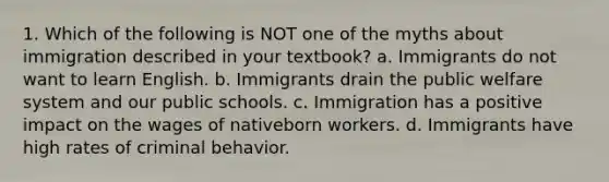 1. Which of the following is NOT one of the myths about immigration described in your textbook? a. Immigrants do not want to learn English. b. Immigrants drain the public welfare system and our public schools. c. Immigration has a positive impact on the wages of nativeborn workers. d. Immigrants have high rates of criminal behavior.