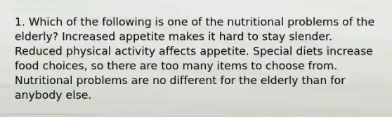 1. Which of the following is one of the nutritional problems of the elderly? Increased appetite makes it hard to stay slender. Reduced physical activity affects appetite. Special diets increase food choices, so there are too many items to choose from. Nutritional problems are no different for the elderly than for anybody else.