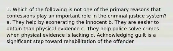 1. Which of the following is not one of the primary reasons that confessions play an important role in the criminal justice system? a. They help by exonerating the innocent b. They are easier to obtain than physical evidence c. They help police solve crimes when physical evidence is lacking d. Acknowledging guilt is a significant step toward rehabilitation of the offender