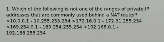 1. Which of the following is not one of the ranges of private IP addresses that are commonly used behind a NAT router? >10.0.0.1 - 10.255.255.254 >172.16.0.1 - 172.31.255.254 >169.254.0.1 - 169.254.255.254 >192.168.0.1 - 192.168.255.254