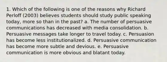 1. Which of the following is one of the reasons why Richard Perloff (2003) believes students should study public speaking today, more so than in the past? a. The number of persuasive communications has decreased with media consolidation. b. Persuasive messages take longer to travel today. c. Persuasion has become less institutionalized. d. Persuasive communication has become more subtle and devious. e. Persuasive communication is more obvious and blatant today.