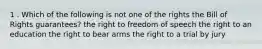 1 . Which of the following is not one of the rights the Bill of Rights guarantees? the right to freedom of speech the right to an education the right to bear arms the right to a trial by jury