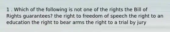 1 . Which of the following is not one of the rights the Bill of Rights guarantees? the right to freedom of speech the right to an education the right to bear arms the right to a trial by jury