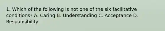 1. Which of the following is not one of the six facilitative conditions? A. Caring B. Understanding C. Acceptance D. Responsibility