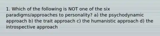 1. Which of the following is NOT one of the six paradigms/approaches to personality? a) the psychodynamic approach b) the trait approach c) the humanistic approach d) the introspective approach