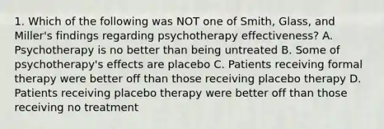 1. Which of the following was NOT one of Smith, Glass, and Miller's findings regarding psychotherapy effectiveness? A. Psychotherapy is no better than being untreated B. Some of psychotherapy's effects are placebo C. Patients receiving formal therapy were better off than those receiving placebo therapy D. Patients receiving placebo therapy were better off than those receiving no treatment