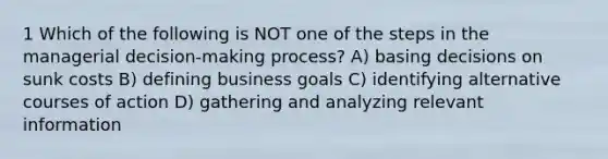 1 Which of the following is NOT one of the steps in the managerial decision-making process? A) basing decisions on sunk costs B) defining business goals C) identifying alternative courses of action D) gathering and analyzing relevant information