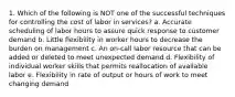 1. Which of the following is NOT one of the successful techniques for controlling the cost of labor in services? a. Accurate scheduling of labor hours to assure quick response to customer demand b. Little flexibility in worker hours to decrease the burden on management c. An on-call labor resource that can be added or deleted to meet unexpected demand d. Flexibility of individual worker skills that permits reallocation of available labor e. Flexibility in rate of output or hours of work to meet changing demand