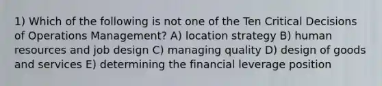 1) Which of the following is not one of the Ten Critical Decisions of Operations Management? A) location strategy B) human resources and job design C) managing quality D) design of goods and services E) determining the financial leverage position