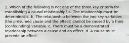 1. Which of the following is not one of the three key criteria for establishing a causal relationship? a. The relationship must be deterministic. b. The relationship between the two key variables (the presumed cause and the effect) cannot be caused by a third (confounding) variable. c. There must be a demonstrated relationship between a cause and an effect. d. A cause must precede an effect.