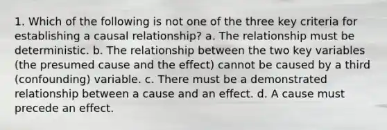 1. Which of the following is not one of the three key criteria for establishing a causal relationship? a. The relationship must be deterministic. b. The relationship between the two key variables (the presumed cause and the effect) cannot be caused by a third (confounding) variable. c. There must be a demonstrated relationship between a cause and an effect. d. A cause must precede an effect.