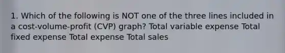 1. Which of the following is NOT one of the three lines included in a cost-volume-profit (CVP) graph? Total variable expense Total fixed expense Total expense Total sales