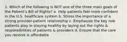 1. Which of the following is NOT one of the three main goals of the Patient's Bill of Rights? a. Help patients feel more confident in the U.S. healthcare system b. Stress the importance of a strong provider-patient relationship c. Emphasize the key role patients play in staying healthy by laying out the rights & responsibilities of patients & providers d. Ensure that the care you receive is affordable