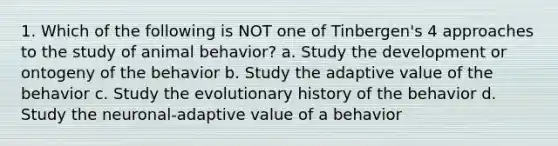 1. Which of the following is NOT one of Tinbergen's 4 approaches to the study of animal behavior? a. Study the development or ontogeny of the behavior b. Study the adaptive value of the behavior c. Study the evolutionary history of the behavior d. Study the neuronal-adaptive value of a behavior