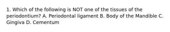 1. Which of the following is NOT one of the tissues of the periodontium? A. Periodontal ligament B. Body of the Mandible C. Gingiva D. Cementum