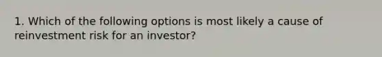 1. Which of the following options is most likely a cause of reinvestment risk for an investor?