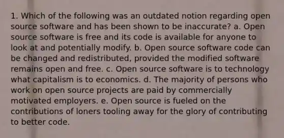 1. Which of the following was an outdated notion regarding open source software and has been shown to be inaccurate? a. Open source software is free and its code is available for anyone to look at and potentially modify. b. Open source software code can be changed and redistributed, provided the modified software remains open and free. c. Open source software is to technology what capitalism is to economics. d. The majority of persons who work on open source projects are paid by commercially motivated employers. e. Open source is fueled on the contributions of loners tooling away for the glory of contributing to better code.