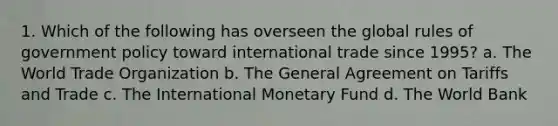 1. Which of the following has overseen the global rules of government policy toward international trade since 1995? a. The World Trade Organization b. The General Agreement on Tariffs and Trade c. The International Monetary Fund d. The World Bank