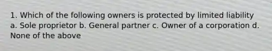 1. Which of the following owners is protected by limited liability a. Sole proprietor b. General partner c. Owner of a corporation d. None of the above