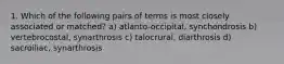 1. Which of the following pairs of terms is most closely associated or matched? a) atlanto-occipital, synchondrosis b) vertebrocostal, synarthrosis c) talocrural, diarthrosis d) sacroiliac, synarthrosis